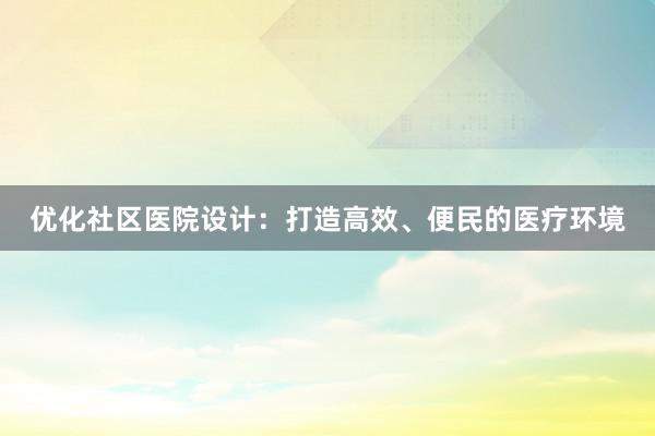 优化社区医院设计：打造高效、便民的医疗环境